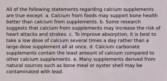 All of the following statements regarding calcium supplements are true except: a. Calcium from foods may support bone health better than calcium from supplements. b. Some research suggests that calcium from supplements may increase the risk of heart attacks and strokes. c. To improve absorption, it is best to take a low dose of calcium several times a day rather than a large-dose supplement all at once. d. Calcium carbonate supplements contain the least amount of calcium compared to other calcium supplements. e. Many supplements derived from natural sources such as bone meal or oyster shell may be contaminated with lead.