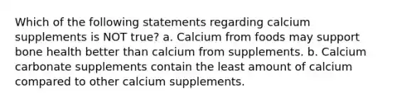 Which of the following statements regarding calcium supplements is NOT true? a. Calcium from foods may support bone health better than calcium from supplements. b. Calcium carbonate supplements contain the least amount of calcium compared to other calcium supplements.