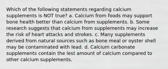 Which of the following statements regarding calcium supplements is NOT true? a. Calcium from foods may support bone health better than calcium from supplements. b. Some research suggests that calcium from supplements may increase the risk of heart attacks and strokes. c. Many supplements derived from natural sources such as bone meal or oyster shell may be contaminated with lead. d. Calcium carbonate supplements contain the lest amount of calcium compared to other calcium supplements.