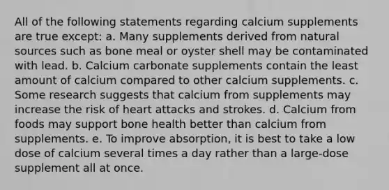 All of the following statements regarding calcium supplements are true except: a. Many supplements derived from natural sources such as bone meal or oyster shell may be contaminated with lead. b. Calcium carbonate supplements contain the least amount of calcium compared to other calcium supplements. c. Some research suggests that calcium from supplements may increase the risk of heart attacks and strokes. d. Calcium from foods may support bone health better than calcium from supplements. e. To improve absorption, it is best to take a low dose of calcium several times a day rather than a large-dose supplement all at once.