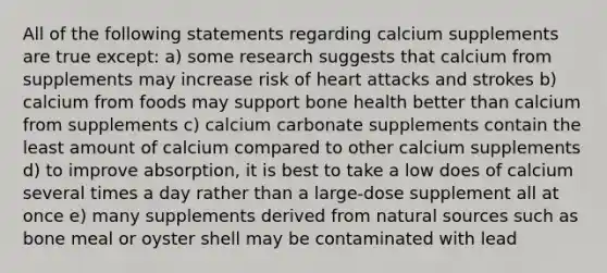 All of the following statements regarding calcium supplements are true except: a) some research suggests that calcium from supplements may increase risk of heart attacks and strokes b) calcium from foods may support bone health better than calcium from supplements c) calcium carbonate supplements contain the least amount of calcium compared to other calcium supplements d) to improve absorption, it is best to take a low does of calcium several times a day rather than a large-dose supplement all at once e) many supplements derived from natural sources such as bone meal or oyster shell may be contaminated with lead