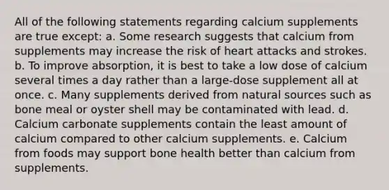 All of the following statements regarding calcium supplements are true except: a. Some research suggests that calcium from supplements may increase the risk of heart attacks and strokes. b. To improve absorption, it is best to take a low dose of calcium several times a day rather than a large-dose supplement all at once. c. Many supplements derived from natural sources such as bone meal or oyster shell may be contaminated with lead. d. Calcium carbonate supplements contain the least amount of calcium compared to other calcium supplements. e. Calcium from foods may support bone health better than calcium from supplements.