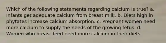 Which of the following statements regarding calcium is true? a. Infants get adequate calcium from breast milk. b. Diets high in phytates increase calcium absorption. c. Pregnant women need more calcium to supply the needs of the growing fetus. d. Women who breast feed need more calcium in their diets.