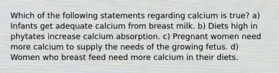 Which of the following statements regarding calcium is true? a) Infants get adequate calcium from breast milk. b) Diets high in phytates increase calcium absorption. c) Pregnant women need more calcium to supply the needs of the growing fetus. d) Women who breast feed need more calcium in their diets.