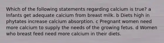 Which of the following statements regarding calcium is true? a Infants get adequate calcium from breast milk. b Diets high in phytates increase calcium absorption. c Pregnant women need more calcium to supply the needs of the growing fetus. d Women who breast feed need more calcium in their diets.