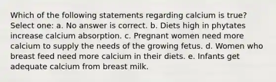 Which of the following statements regarding calcium is true? Select one: a. No answer is correct. b. Diets high in phytates increase calcium absorption. c. Pregnant women need more calcium to supply the needs of the growing fetus. d. Women who breast feed need more calcium in their diets. e. Infants get adequate calcium from breast milk.