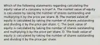 Which of the following statements regarding calculating the equity value of a company is true? A. The market value of equity is calculated by taking the number of shares outstanding and multiplying it by the price per share. B. The market value of equity is calculated by taking the number of shares outstanding and dividing it by the price per share. C. The book value of equity is calculated by taking the number of shares outstanding and multiplying it by the price per share. D. The book value of equity is calculated by taking the number of shares outstanding and dividing it by the price per share.