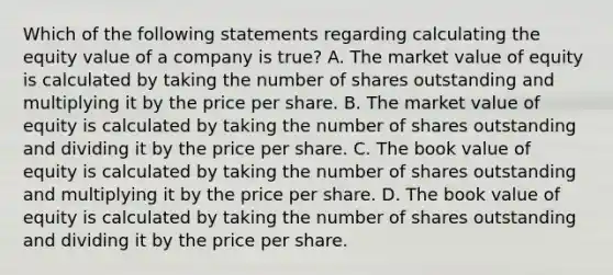 Which of the following statements regarding calculating the equity value of a company is true? A. The market value of equity is calculated by taking the number of shares outstanding and multiplying it by the price per share. B. The market value of equity is calculated by taking the number of shares outstanding and dividing it by the price per share. C. The book value of equity is calculated by taking the number of shares outstanding and multiplying it by the price per share. D. The book value of equity is calculated by taking the number of shares outstanding and dividing it by the price per share.