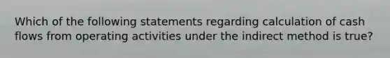Which of the following statements regarding calculation of cash flows from operating activities under the indirect method is true?