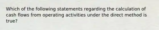 Which of the following statements regarding the calculation of cash flows from operating activities under the direct method is true?