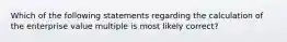 Which of the following statements regarding the calculation of the enterprise value multiple is most likely correct?