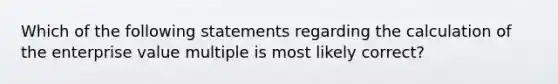 Which of the following statements regarding the calculation of the enterprise value multiple is most likely correct?