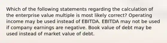 Which of the following statements regarding the calculation of the enterprise value multiple is most likely correct? Operating income may be used instead of EBITDA. EBITDA may not be used if company earnings are negative. Book value of debt may be used instead of market value of debt.