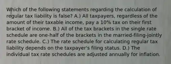 Which of the following statements regarding the calculation of regular tax liability is false? A.) All taxpayers, regardless of the amount of their taxable income, pay a 10% tax on their first bracket of income. B.) All of the tax brackets in the single rate schedule are one-half of the brackets in the married-filing-jointly rate schedule. C.) The rate schedule for calculating regular tax liability depends on the taxpayer's filing status. D.) The individual tax rate schedules are adjusted annually for inflation.