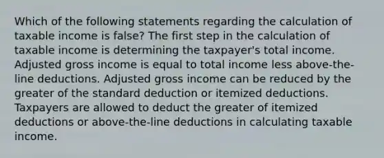 Which of the following statements regarding the calculation of taxable income is false? The first step in the calculation of taxable income is determining the taxpayer's total income. Adjusted gross income is equal to total income less above-the-line deductions. Adjusted gross income can be reduced by the greater of the standard deduction or itemized deductions. Taxpayers are allowed to deduct the greater of itemized deductions or above-the-line deductions in calculating taxable income.