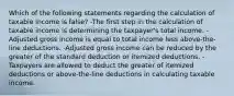 Which of the following statements regarding the calculation of taxable income is false? -The first step in the calculation of taxable income is determining the taxpayer's total income. -Adjusted gross income is equal to total income less above-the-line deductions. -Adjusted gross income can be reduced by the greater of the standard deduction or itemized deductions. -Taxpayers are allowed to deduct the greater of itemized deductions or above-the-line deductions in calculating taxable income.