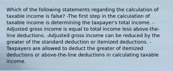 Which of the following statements regarding the calculation of taxable income is false? -The first step in the calculation of taxable income is determining the taxpayer's total income. -Adjusted gross income is equal to total income less above-the-line deductions. -Adjusted gross income can be reduced by the greater of the standard deduction or itemized deductions. -Taxpayers are allowed to deduct the greater of itemized deductions or above-the-line deductions in calculating taxable income.