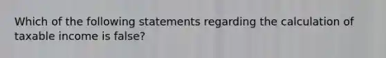 Which of the following statements regarding the calculation of taxable income is false?