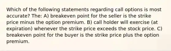 Which of the following statements regarding call options is most accurate? The: A) breakeven point for the seller is the strike price minus the option premium. B) call holder will exercise (at expiration) whenever the strike price exceeds the stock price. C) breakeven point for the buyer is the strike price plus the option premium.