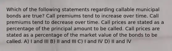 Which of the following statements regarding callable municipal bonds are true? Call premiums tend to increase over time. Call premiums tend to decrease over time. Call prices are stated as a percentage of the principal amount to be called. Call prices are stated as a percentage of the market value of the bonds to be called. A) I and III B) II and III C) I and IV D) II and IV