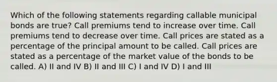 Which of the following statements regarding callable municipal bonds are true? Call premiums tend to increase over time. Call premiums tend to decrease over time. Call prices are stated as a percentage of the principal amount to be called. Call prices are stated as a percentage of the market value of the bonds to be called. A) II and IV B) II and III C) I and IV D) I and III