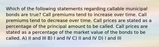 Which of the following statements regarding callable municipal bonds are true? Call premiums tend to increase over time. Call premiums tend to decrease over time. Call prices are stated as a percentage of the principal amount to be called. Call prices are stated as a percentage of the market value of the bonds to be called. A) II and III B) I and IV C) II and IV D) I and III