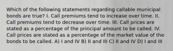 Which of the following statements regarding callable municipal bonds are true? I. Call premiums tend to increase over time. II. Call premiums tend to decrease over time. III. Call prices are stated as a percentage of the principal amount to be called. IV. Call prices are stated as a percentage of the market value of the bonds to be called. A) I and IV B) II and III C) II and IV D) I and III