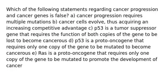 Which of the following statements regarding cancer progression and cancer genes is false? a) cancer progression requires multiple mutations b) cancer cells evolve, thus acquiring an increasing competitive advantage c) p53 is a tumor suppressor gene that requires the function of both copies of the gene to be lost to become cancerous d) p53 is a proto-oncogene that requires only one copy of the gene to be mutated to become cancerous e) Ras is a proto-oncogene that requires only one copy of the gene to be mutated to promote the development of cancer