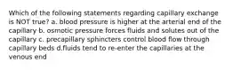 Which of the following statements regarding capillary exchange is NOT true? a. blood pressure is higher at the arterial end of the capillary b. osmotic pressure forces fluids and solutes out of the capillary c. precapillary sphincters control blood flow through capillary beds d.fluids tend to re-enter the capillaries at the venous end