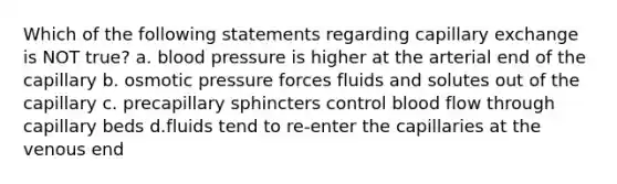 Which of the following statements regarding capillary exchange is NOT true? a. <a href='https://www.questionai.com/knowledge/kD0HacyPBr-blood-pressure' class='anchor-knowledge'>blood pressure</a> is higher at the arterial end of the capillary b. osmotic pressure forces fluids and solutes out of the capillary c. precapillary sphincters control blood flow through capillary beds d.fluids tend to re-enter the capillaries at the venous end