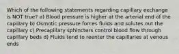 Which of the following statements regarding capillary exchange is NOT true? a) Blood pressure is higher at the arterial end of the capillary b) Osmotic pressure forces fluids and solutes out the capillary c) Precapillary sphincters control blood flow through capillary beds d) Fluids tend to reenter the capillaries at venous ends