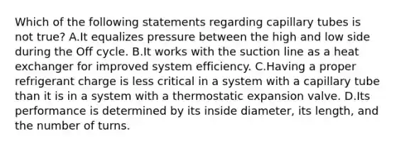 Which of the following statements regarding capillary tubes is not true? A.It equalizes pressure between the high and low side during the Off cycle. B.It works with the suction line as a heat exchanger for improved system efficiency. C.Having a proper refrigerant charge is less critical in a system with a capillary tube than it is in a system with a thermostatic expansion valve. D.Its performance is determined by its inside diameter, its length, and the number of turns.