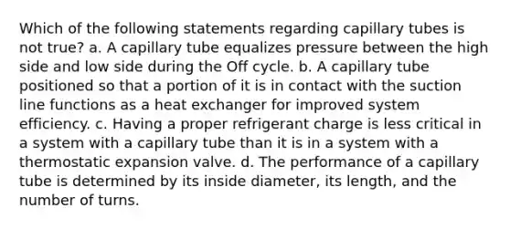 Which of the following statements regarding capillary tubes is not true? a. A capillary tube equalizes pressure between the high side and low side during the Off cycle. b. A capillary tube positioned so that a portion of it is in contact with the suction line functions as a heat exchanger for improved system efficiency. c. Having a proper refrigerant charge is less critical in a system with a capillary tube than it is in a system with a thermostatic expansion valve. d. The performance of a capillary tube is determined by its inside diameter, its length, and the number of turns.