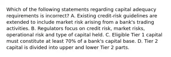 Which of the following statements regarding capital adequacy requirements is incorrect? A. Existing credit-risk guidelines are extended to include market risk arising from a bank's trading activities. B. Regulators focus on credit risk, market risks, operational risk and type of capital held. C. Eligible Tier 1 capital must constitute at least 70% of a bank's capital base. D. Tier 2 capital is divided into upper and lower Tier 2 parts.