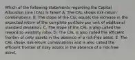 Which of the following statements regarding the Capital Allocation Line (CAL) is false? A. The CAL shows risk-return combinations. B. The slope of the CAL equals the increase in the expected return of the complete portfolio per unit of additional standard deviation. C. The slope of the CAL is also called the reward-to-volatility ratio. D. The CAL is also called the efficient frontier of risky assets in the absence of a risk-free asset. E. The CAL shows risk-return combinations and is also called the efficient frontier of risky assets in the absence of a risk-free asset.