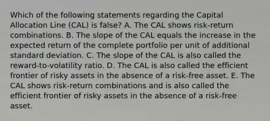 Which of the following statements regarding the Capital Allocation Line (CAL) is false? A. The CAL shows risk-return combinations. B. The slope of the CAL equals the increase in the expected return of the complete portfolio per unit of additional standard deviation. C. The slope of the CAL is also called the reward-to-volatility ratio. D. The CAL is also called the efficient frontier of risky assets in the absence of a risk-free asset. E. The CAL shows risk-return combinations and is also called the efficient frontier of risky assets in the absence of a risk-free asset.