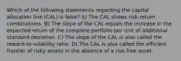 Which of the following statements regarding the capital allocation line (CAL) is false? A) The CAL shows risk-return combinations. B) The slope of the CAL equals the increase in the expected return of the complete portfolio per unit of additional standard deviation. C) The slope of the CAL is also called the reward-to-volatility ratio. D) The CAL is also called the efficient frontier of risky assets in the absence of a risk-free asset.