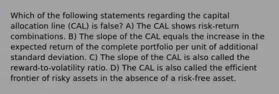 Which of the following statements regarding the capital allocation line (CAL) is false? A) The CAL shows risk-return combinations. B) The slope of the CAL equals the increase in the expected return of the complete portfolio per unit of additional standard deviation. C) The slope of the CAL is also called the reward-to-volatility ratio. D) The CAL is also called the efficient frontier of risky assets in the absence of a risk-free asset.