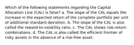 Which of the following statements regarding the Capital Allocation Line (CAL) is false? a. The slope of the CAL equals the increase in the expected return of the complete portfolio per unit of additional standard deviation. b. The slope of the CAL is also called the reward-to-volatility ratio. c. The CAL shows risk-return combinations. d. The CAL is also called the efficient frontier of risky assets in the absence of a risk-free asset.