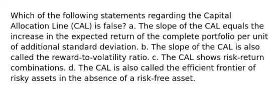 Which of the following statements regarding the Capital Allocation Line (CAL) is false? a. The slope of the CAL equals the increase in the expected return of the complete portfolio per unit of additional standard deviation. b. The slope of the CAL is also called the reward-to-volatility ratio. c. The CAL shows risk-return combinations. d. The CAL is also called the efficient frontier of risky assets in the absence of a risk-free asset.