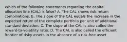 Which of the following statements regarding the capital allocation line (CAL) is false? A. The CAL shows risk-return combinations. B. The slope of the CAL equals the increase in the expected return of the complete portfolio per unit of additional standard deviation. C. The slope of the CAL is also called the reward-to-volatility ratio. D. The CAL is also called the efficient frontier of risky assets in the absence of a risk-free asset.