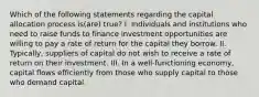 Which of the following statements regarding the capital allocation process is(are) true? I. Individuals and institutions who need to raise funds to finance investment opportunities are willing to pay a rate of return for the capital they borrow. II. Typically, suppliers of capital do not wish to receive a rate of return on their investment. III. In a well-functioning economy, capital flows efficiently from those who supply capital to those who demand capital.