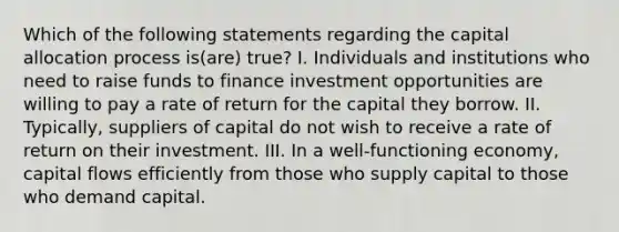 Which of the following statements regarding the capital allocation process is(are) true? I. Individuals and institutions who need to raise funds to finance investment opportunities are willing to pay a rate of return for the capital they borrow. II. Typically, suppliers of capital do not wish to receive a rate of return on their investment. III. In a well-functioning economy, capital flows efficiently from those who supply capital to those who demand capital.