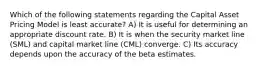 Which of the following statements regarding the Capital Asset Pricing Model is least accurate? A) It is useful for determining an appropriate discount rate. B) It is when the security market line (SML) and capital market line (CML) converge. C) Its accuracy depends upon the accuracy of the beta estimates.