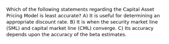 Which of the following statements regarding the Capital Asset Pricing Model is least accurate? A) It is useful for determining an appropriate discount rate. B) It is when the security market line (SML) and capital market line (CML) converge. C) Its accuracy depends upon the accuracy of the beta estimates.