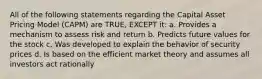 All of the following statements regarding the Capital Asset Pricing Model (CAPM) are TRUE, EXCEPT it: a. Provides a mechanism to assess risk and return b. Predicts future values for the stock c. Was developed to explain the behavior of security prices d. Is based on the efficient market theory and assumes all investors act rationally