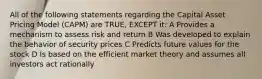 All of the following statements regarding the Capital Asset Pricing Model (CAPM) are TRUE, EXCEPT it: A Provides a mechanism to assess risk and return B Was developed to explain the behavior of security prices C Predicts future values for the stock D Is based on the efficient market theory and assumes all investors act rationally