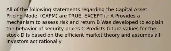 All of the following statements regarding the Capital Asset Pricing Model (CAPM) are TRUE, EXCEPT it: A Provides a mechanism to assess risk and return B Was developed to explain the behavior of security prices C Predicts future values for the stock D Is based on the efficient market theory and assumes all investors act rationally