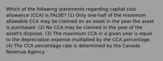 Which of the following statements regarding capital cost allowance (CCA) is FALSE? (1) Only one-half of the maximum allowable CCA may be claimed on an asset in the year the asset is purchased. (2) No CCA may be claimed in the year of the asset's disposal. (3) The maximum CCA in a given year is equal to the depreciation expense multiplied by the CCA percentage. (4) The CCA percentage rate is determined by the Canada Revenue Agency.