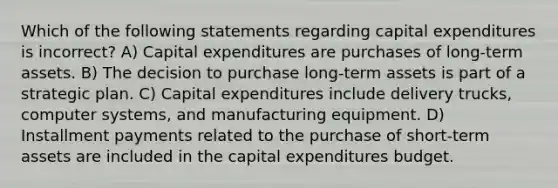 Which of the following statements regarding capital expenditures is incorrect? A) Capital expenditures are purchases of long-term assets. B) The decision to purchase long-term assets is part of a strategic plan. C) Capital expenditures include delivery trucks, computer systems, and manufacturing equipment. D) Installment payments related to the purchase of short-term assets are included in the capital expenditures budget.